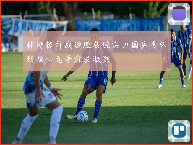 林诗栋外战连胜展现实力国乒男队新核心竞争愈发激烈
