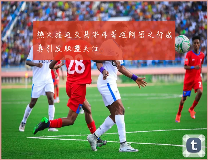 热火接近交易字母哥迈阿密之行成真引发联盟关注