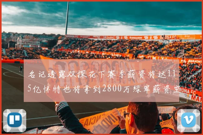 名记透露双探花下赛季薪资将达115亿怀特也将拿到2800万绿军薪资空间依旧紧张