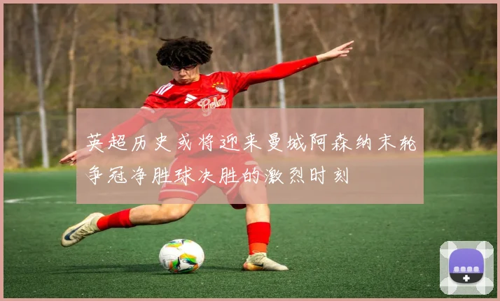 英超历史或将迎来曼城阿森纳末轮争冠净胜球决胜的激烈时刻