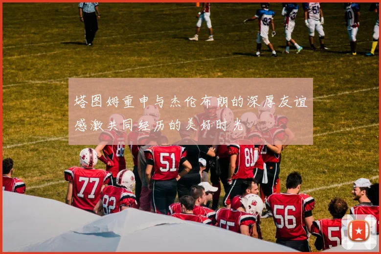 塔图姆重申与杰伦布朗的深厚友谊感激共同经历的美好时光