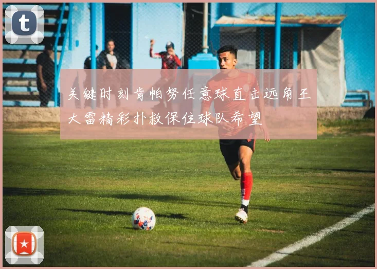 关键时刻肯帕努任意球直击远角王大雷精彩扑救保住球队希望