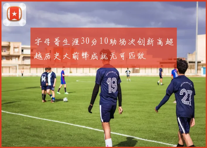 字母哥生涯30分10助场次创新高超越历史大前锋成就无可匹敌