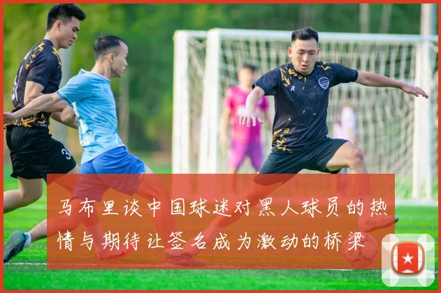 马布里谈中国球迷对黑人球员的热情与期待让签名成为激动的桥梁