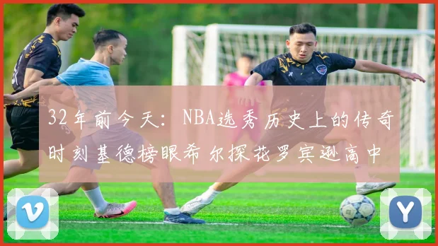 32年前今天：NBA选秀历史上的传奇时刻基德榜眼希尔探花罗宾逊高中状元回顾