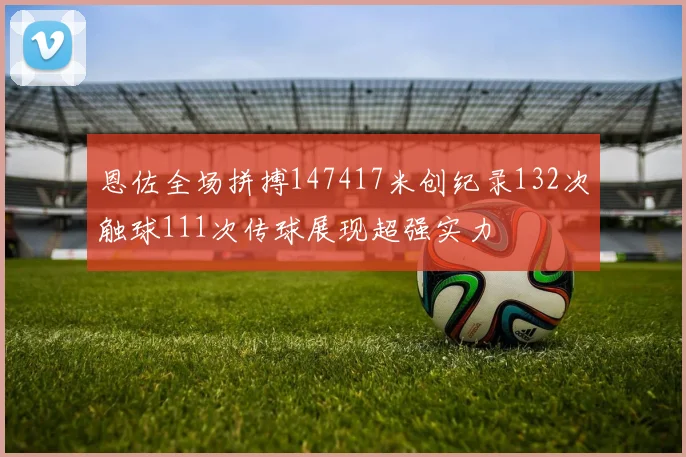 恩佐全场拼搏147417米创纪录132次触球111次传球展现超强实力