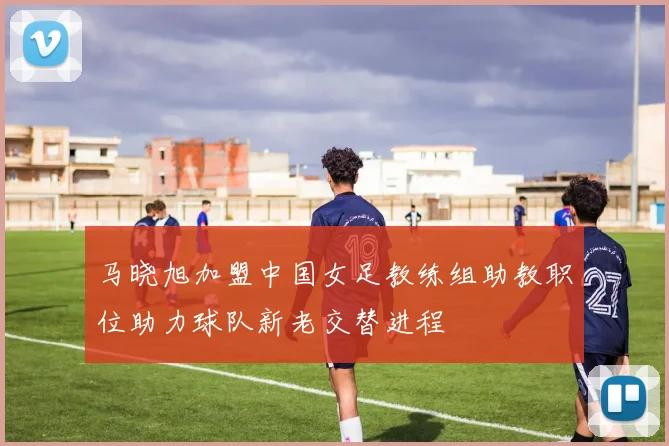 马晓旭加盟中国女足教练组助教职位助力球队新老交替进程