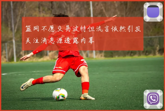 篮网不愿交易波特但流言依然引发关注消息源透露内幕