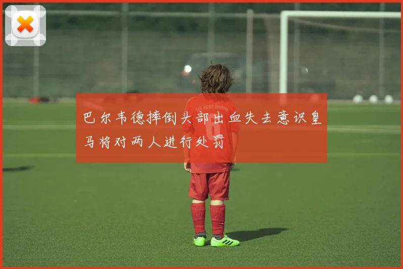 巴尔韦德摔倒头部出血失去意识皇马将对两人进行处罚