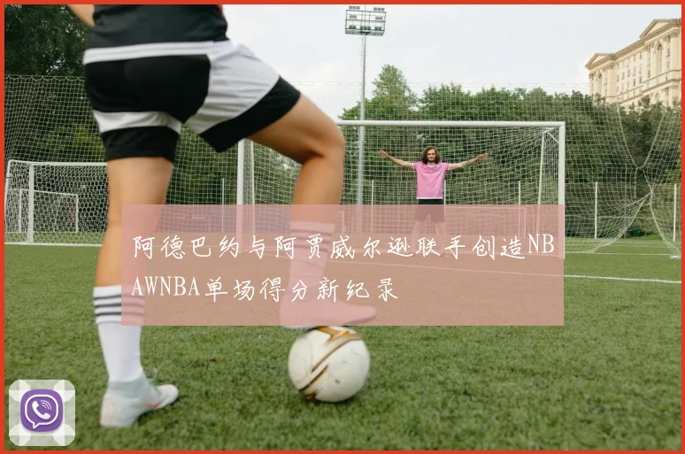 阿德巴约与阿贾威尔逊联手创造NBAWNBA单场得分新纪录