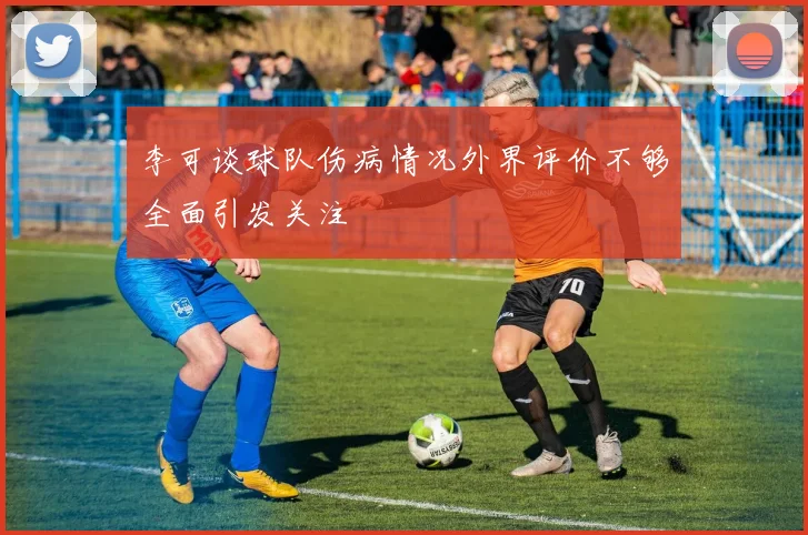 李可谈球队伤病情况外界评价不够全面引发关注
