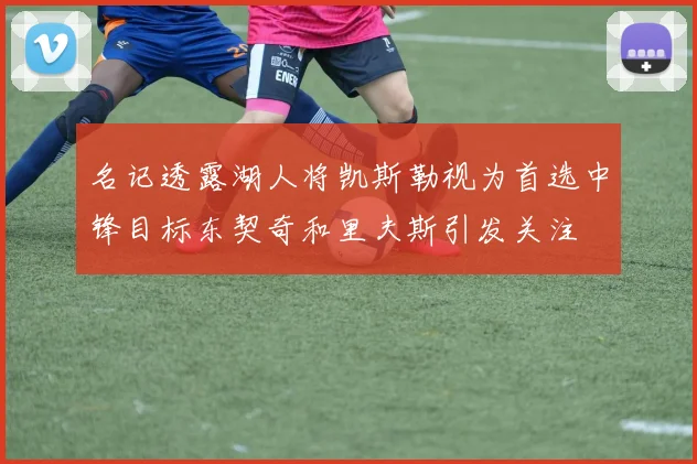 名记透露湖人将凯斯勒视为首选中锋目标东契奇和里夫斯引发关注