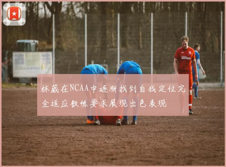 林葳在NCAA中逐渐找到自我定位完全适应教练要求展现出色表现