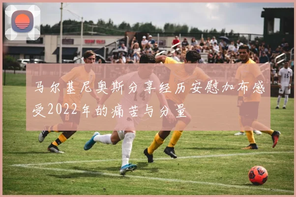 马尔基尼奥斯分享经历安慰加布感受2022年的痛苦与分量