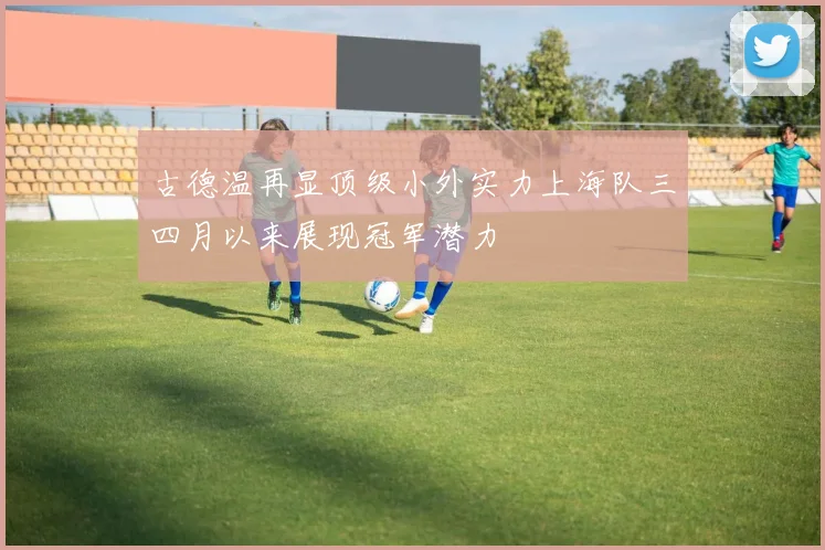 古德温再显顶级小外实力上海队三四月以来展现冠军潜力