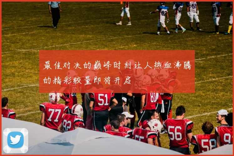 最佳对决的巅峰时刻让人热血沸腾的精彩较量即将开启