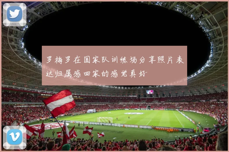 罗梅罗在国家队训练场分享照片表达归属感回家的感觉真好