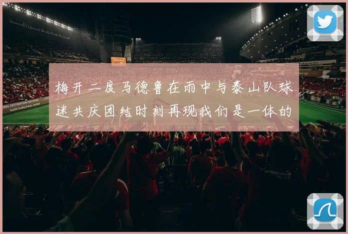梅开二度马德鲁在雨中与泰山队球迷共庆团结时刻再现我们是一体的精神