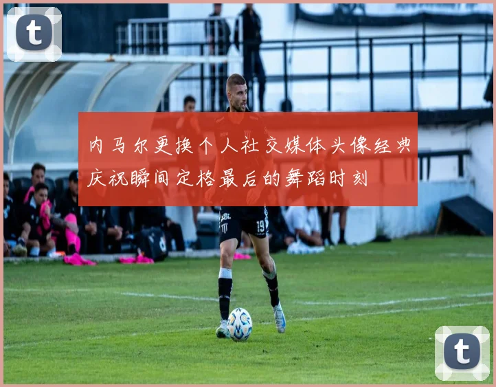 内马尔更换个人社交媒体头像经典庆祝瞬间定格最后的舞蹈时刻